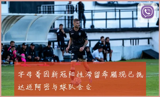 字母哥因新冠阳性滞留希腊现已抵达迈阿密与球队会合