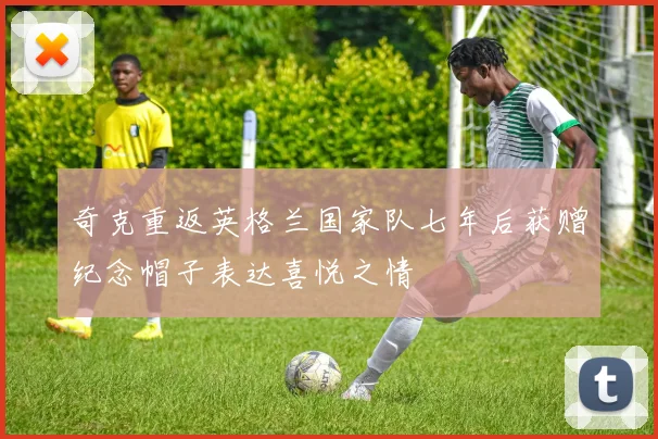 奇克重返英格兰国家队七年后获赠纪念帽子表达喜悦之情