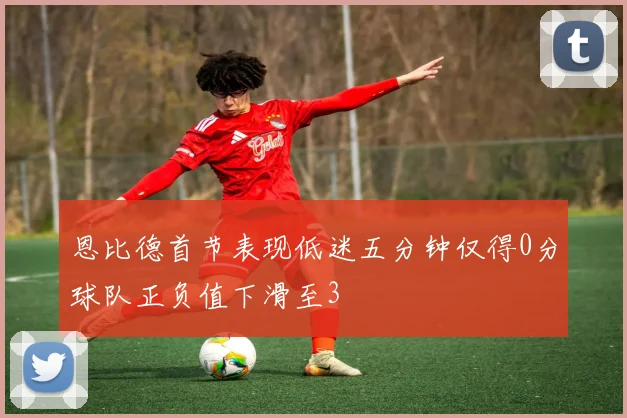 恩比德首节表现低迷五分钟仅得0分球队正负值下滑至3