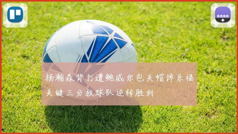 杨瀚森背打遭鲍威尔包夹帽掉乐福关键三分救球队逆转胜利