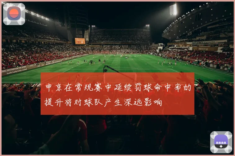 申京在常规赛中延续罚球命中率的提升将对球队产生深远影响