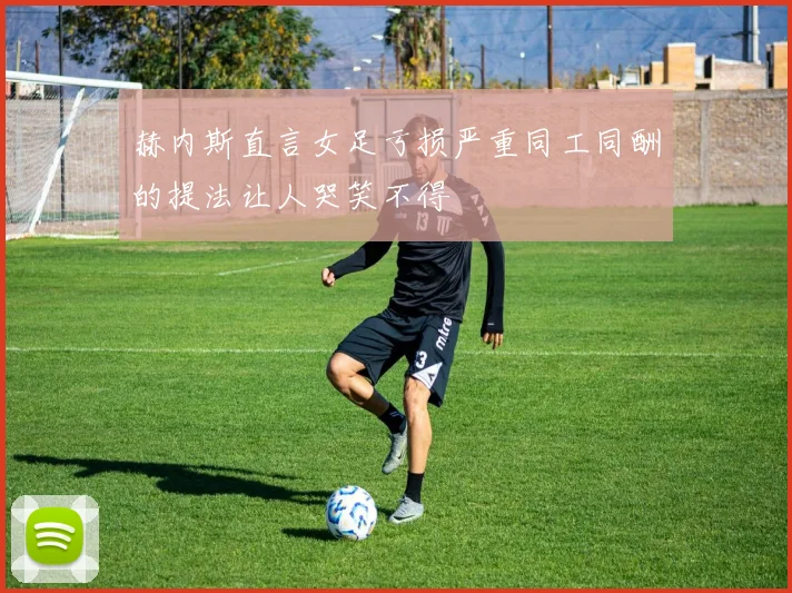 赫内斯直言女足亏损严重同工同酬的提法让人哭笑不得