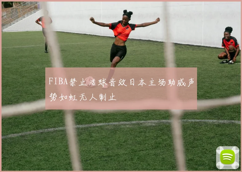 FIBA禁止活球音效日本主场助威声势如虹无人制止