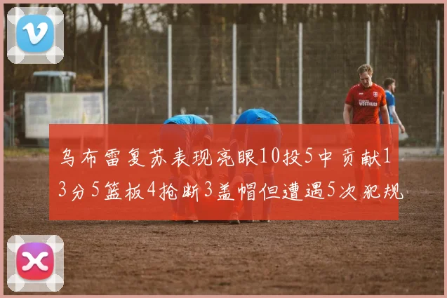 乌布雷复苏表现亮眼10投5中贡献13分5篮板4抢断3盖帽但遭遇5次犯规