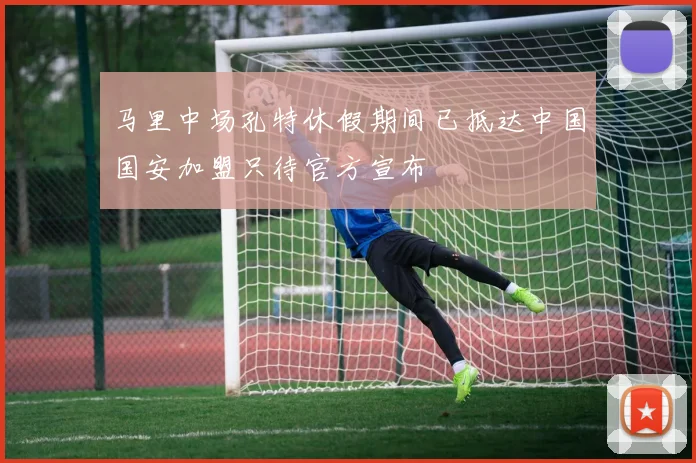 马里中场孔特休假期间已抵达中国国安加盟只待官方宣布
