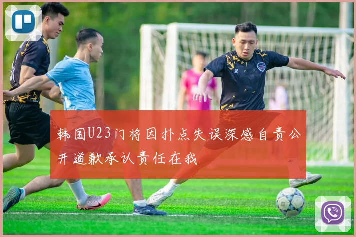 韩国U23门将因扑点失误深感自责公开道歉承认责任在我