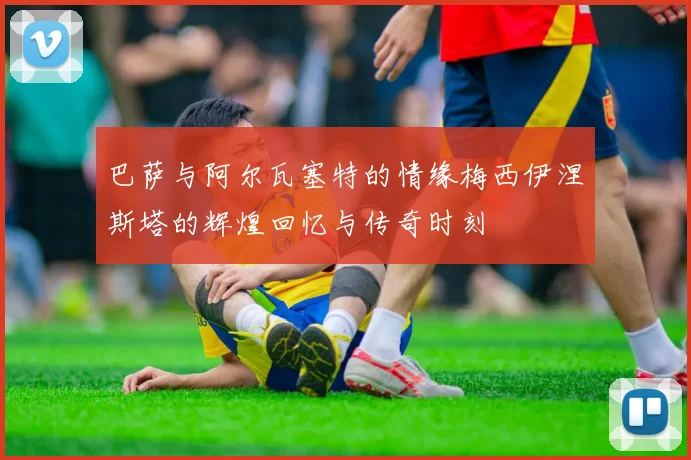 巴萨与阿尔瓦塞特的情缘梅西伊涅斯塔的辉煌回忆与传奇时刻