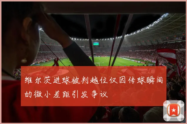 维尔茨进球被判越位仅因传球瞬间的微小差距引发争议