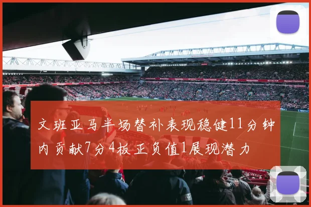 文班亚马半场替补表现稳健11分钟内贡献7分4板正负值1展现潜力