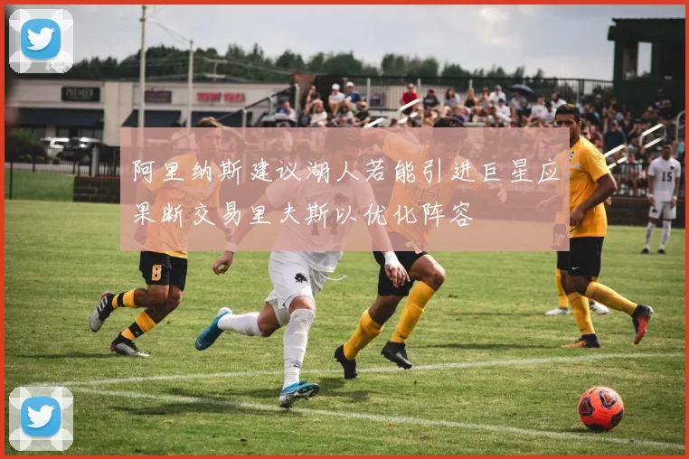 阿里纳斯建议湖人若能引进巨星应果断交易里夫斯以优化阵容
