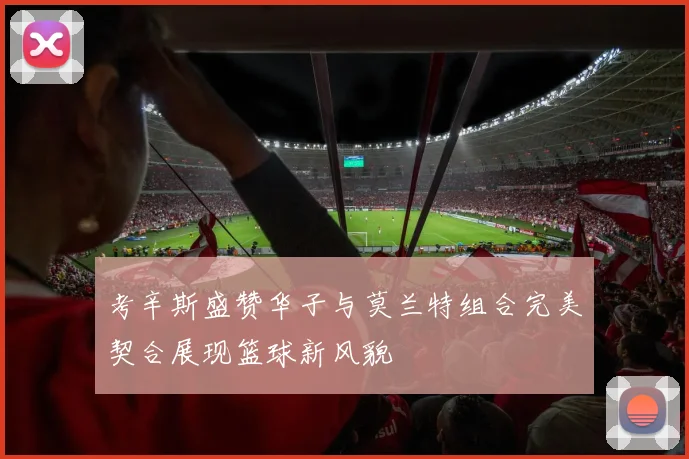 考辛斯盛赞华子与莫兰特组合完美契合展现篮球新风貌
