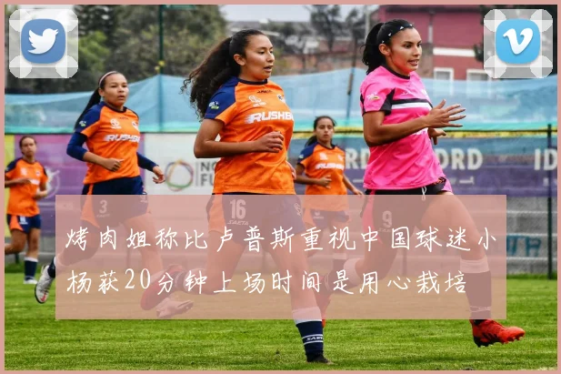 烤肉姐称比卢普斯重视中国球迷小杨获20分钟上场时间是用心栽培