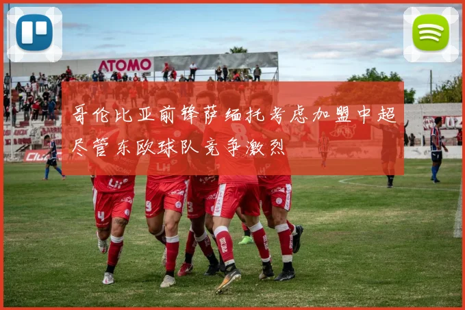 哥伦比亚前锋萨缅托考虑加盟中超尽管东欧球队竞争激烈