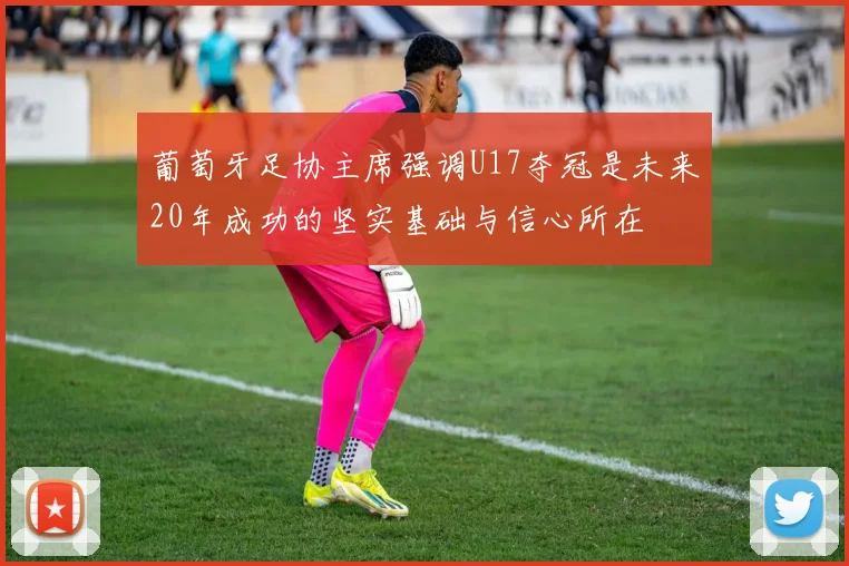 葡萄牙足协主席强调U17夺冠是未来20年成功的坚实基础与信心所在