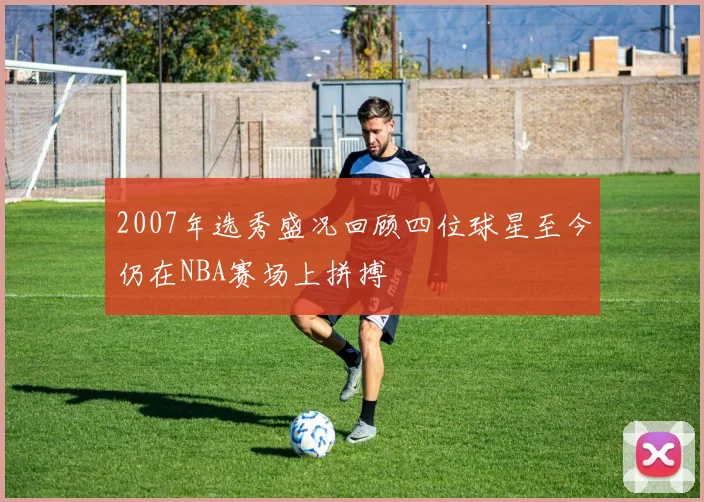 2007年选秀盛况回顾四位球星至今仍在NBA赛场上拼搏