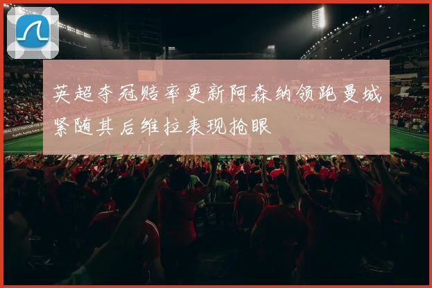 英超夺冠赔率更新阿森纳领跑曼城紧随其后维拉表现抢眼