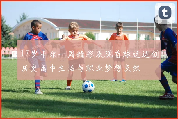 17岁卡尔一周精彩表现首球连连创历史高中生活与职业梦想交织