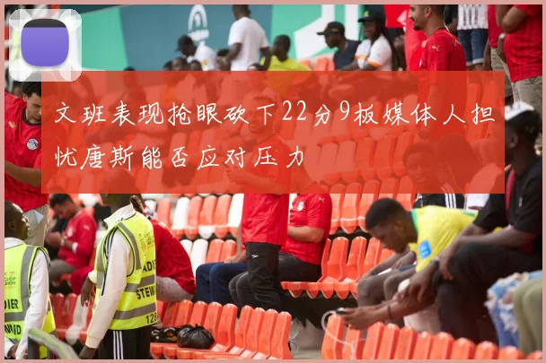文班表现抢眼砍下22分9板媒体人担忧唐斯能否应对压力