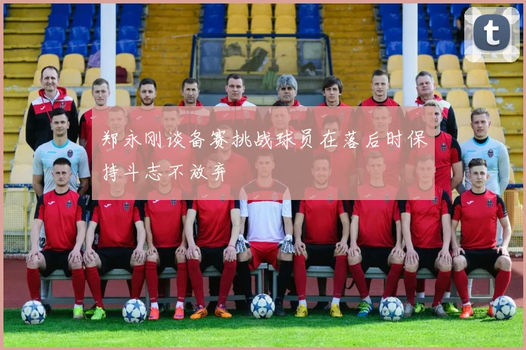 郑永刚谈备赛挑战球员在落后时保持斗志不放弃