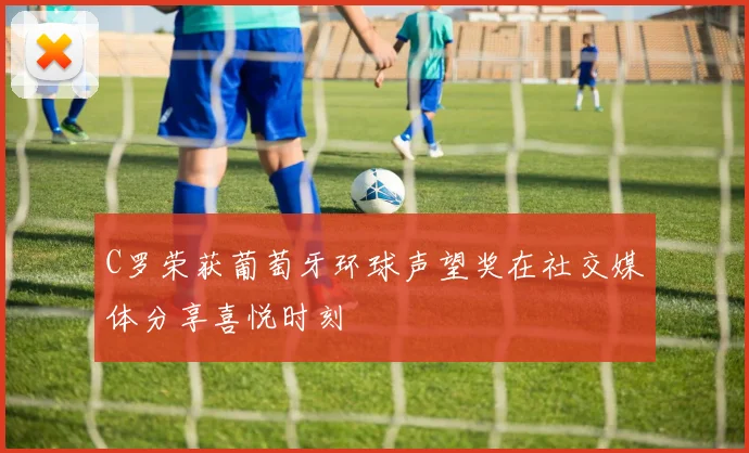 C罗荣获葡萄牙环球声望奖在社交媒体分享喜悦时刻