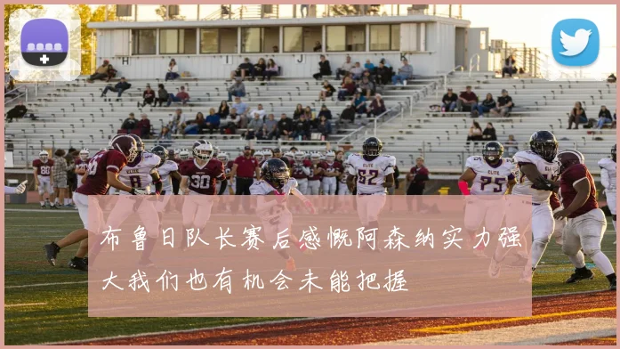 布鲁日队长赛后感慨阿森纳实力强大我们也有机会未能把握