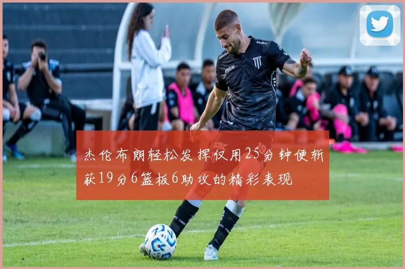 杰伦布朗轻松发挥仅用25分钟便斩获19分6篮板6助攻的精彩表现