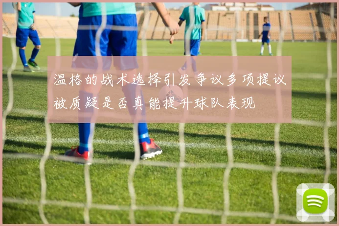 温格的战术选择引发争议多项提议被质疑是否真能提升球队表现