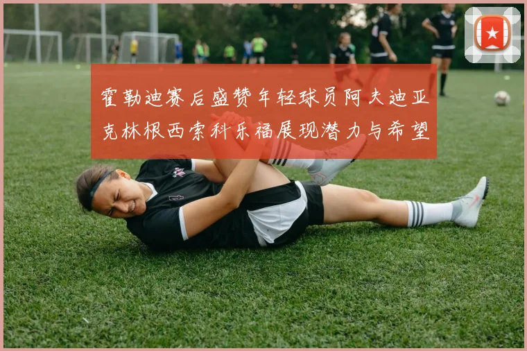 霍勒迪赛后盛赞年轻球员阿夫迪亚克林根西索科乐福展现潜力与希望