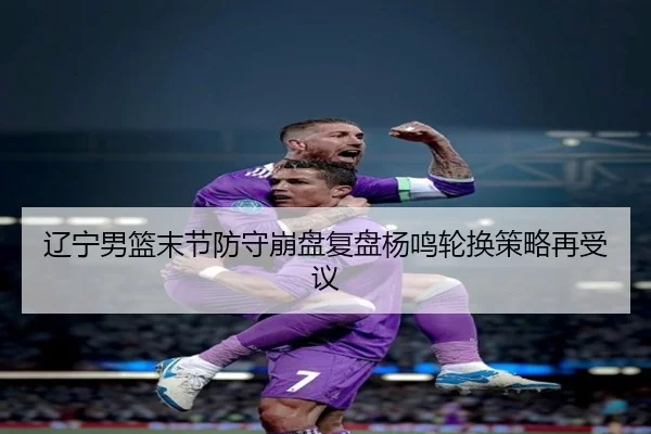 辽宁男篮末节防守崩盘复盘杨鸣轮换策略再受议（beats365）