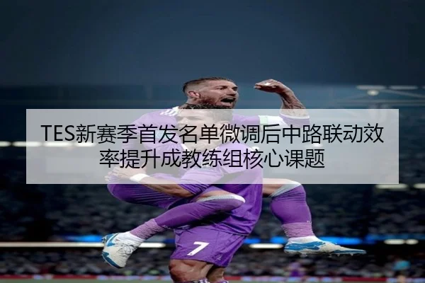 TES新赛季首发名单微调后中路联动效率提升成教练组核心课题（beats365）